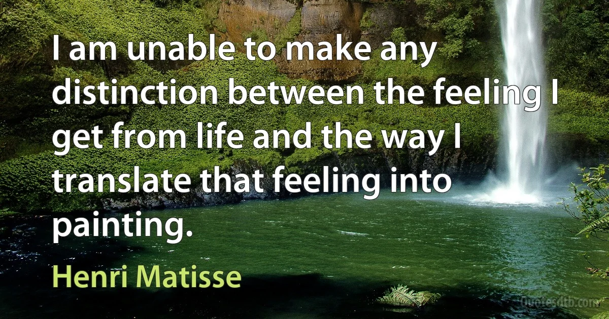 I am unable to make any distinction between the feeling I get from life and the way I translate that feeling into painting. (Henri Matisse)