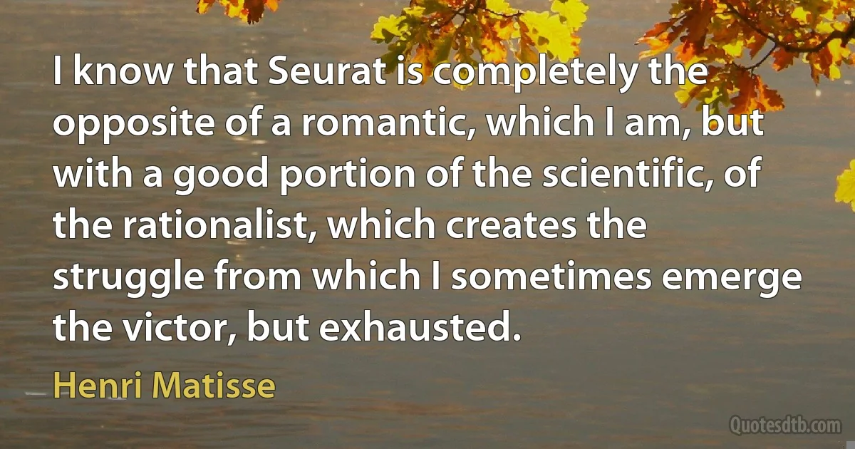 I know that Seurat is completely the opposite of a romantic, which I am, but with a good portion of the scientific, of the rationalist, which creates the struggle from which I sometimes emerge the victor, but exhausted. (Henri Matisse)