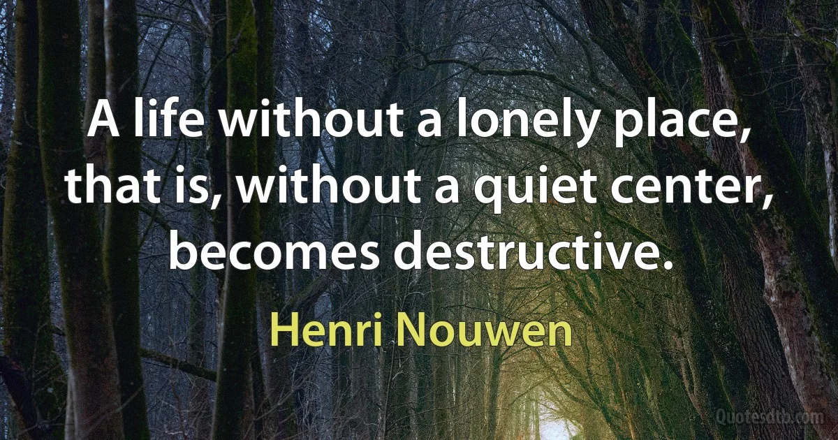 A life without a lonely place, that is, without a quiet center, becomes destructive. (Henri Nouwen)