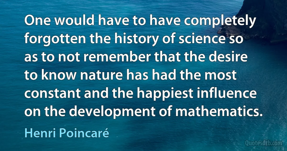 One would have to have completely forgotten the history of science so as to not remember that the desire to know nature has had the most constant and the happiest influence on the development of mathematics. (Henri Poincaré)