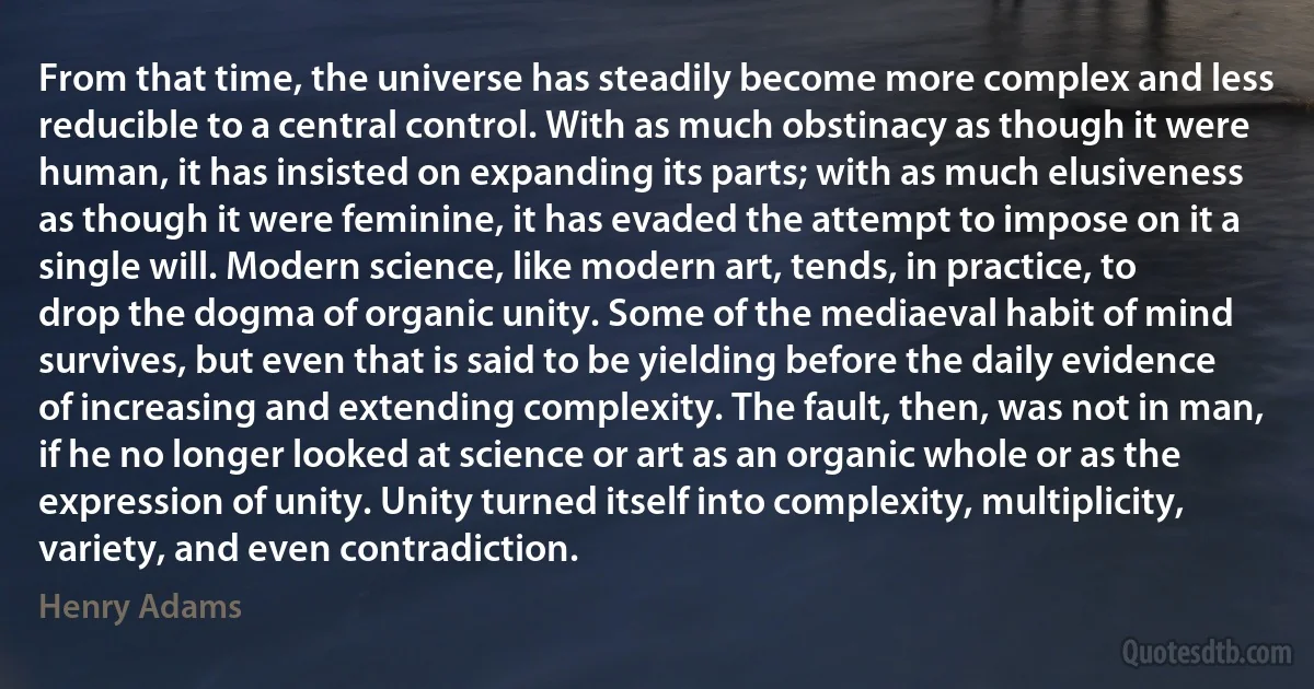 From that time, the universe has steadily become more complex and less reducible to a central control. With as much obstinacy as though it were human, it has insisted on expanding its parts; with as much elusiveness as though it were feminine, it has evaded the attempt to impose on it a single will. Modern science, like modern art, tends, in practice, to drop the dogma of organic unity. Some of the mediaeval habit of mind survives, but even that is said to be yielding before the daily evidence of increasing and extending complexity. The fault, then, was not in man, if he no longer looked at science or art as an organic whole or as the expression of unity. Unity turned itself into complexity, multiplicity, variety, and even contradiction. (Henry Adams)