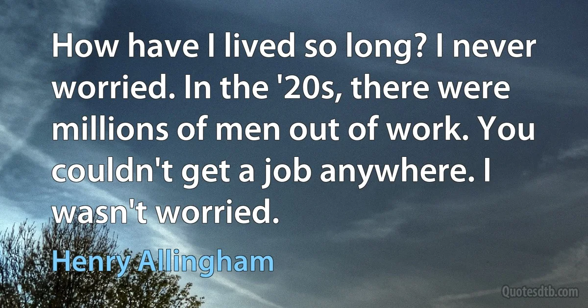 How have I lived so long? I never worried. In the '20s, there were millions of men out of work. You couldn't get a job anywhere. I wasn't worried. (Henry Allingham)