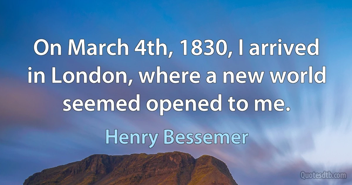 On March 4th, 1830, I arrived in London, where a new world seemed opened to me. (Henry Bessemer)