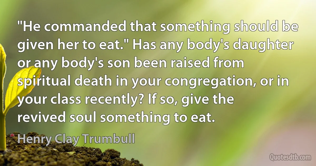 "He commanded that something should be given her to eat." Has any body's daughter or any body's son been raised from spiritual death in your congregation, or in your class recently? If so, give the revived soul something to eat. (Henry Clay Trumbull)