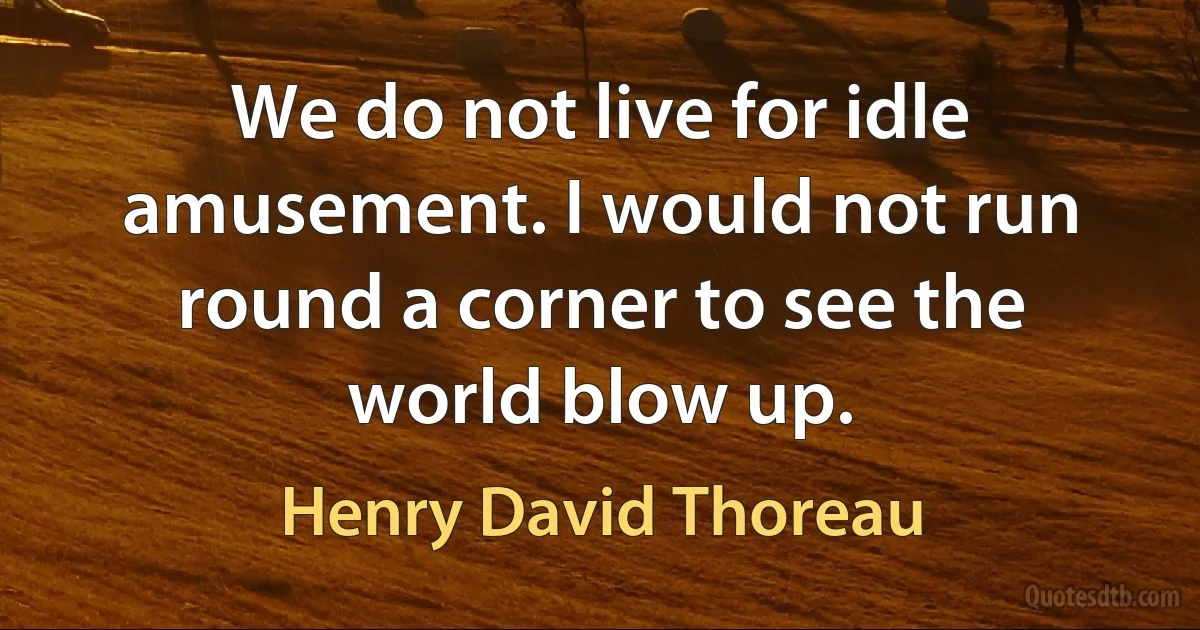 We do not live for idle amusement. I would not run round a corner to see the world blow up. (Henry David Thoreau)