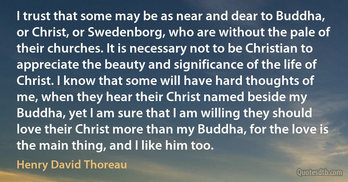 I trust that some may be as near and dear to Buddha, or Christ, or Swedenborg, who are without the pale of their churches. It is necessary not to be Christian to appreciate the beauty and significance of the life of Christ. I know that some will have hard thoughts of me, when they hear their Christ named beside my Buddha, yet I am sure that I am willing they should love their Christ more than my Buddha, for the love is the main thing, and I like him too. (Henry David Thoreau)