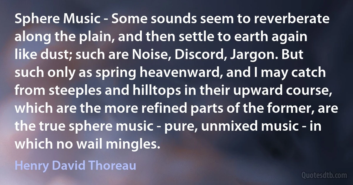 Sphere Music - Some sounds seem to reverberate along the plain, and then settle to earth again like dust; such are Noise, Discord, Jargon. But such only as spring heavenward, and I may catch from steeples and hilltops in their upward course, which are the more refined parts of the former, are the true sphere music - pure, unmixed music - in which no wail mingles. (Henry David Thoreau)