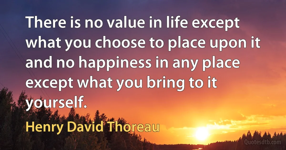 There is no value in life except what you choose to place upon it and no happiness in any place except what you bring to it yourself. (Henry David Thoreau)