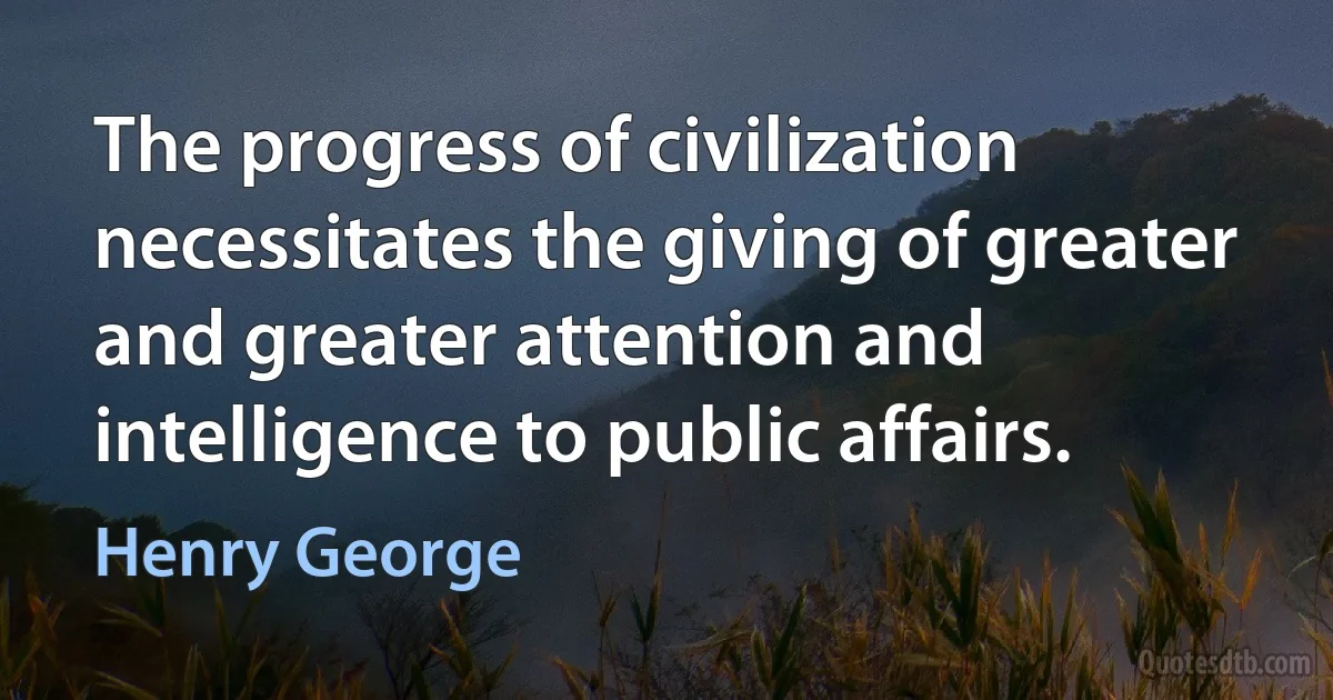 The progress of civilization necessitates the giving of greater and greater attention and intelligence to public affairs. (Henry George)