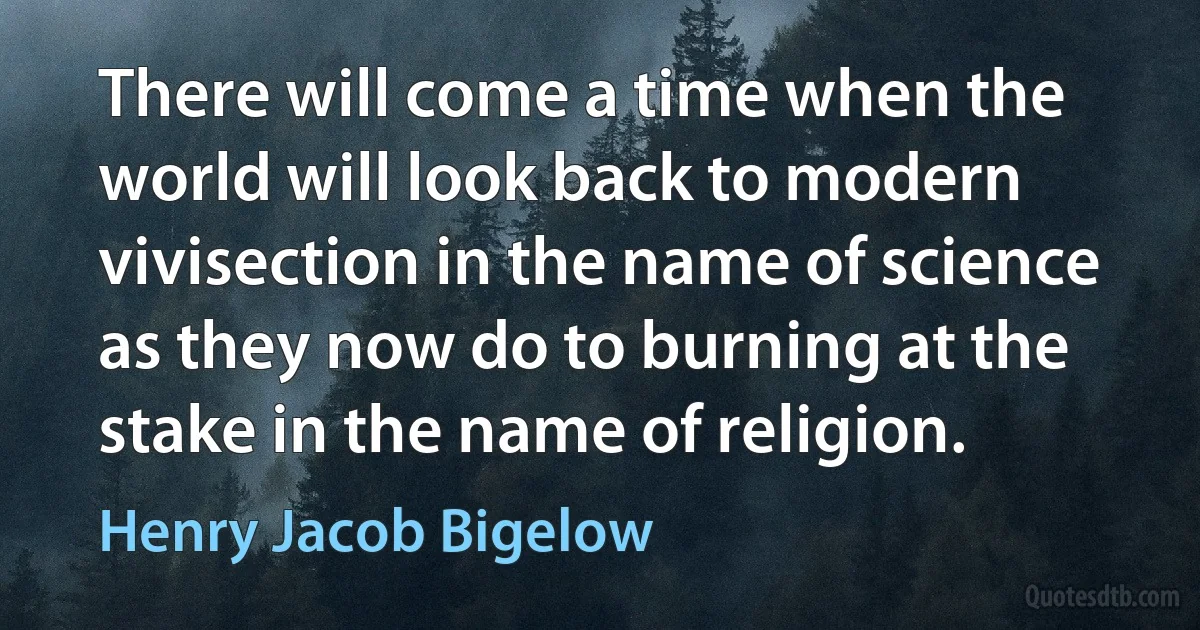 There will come a time when the world will look back to modern vivisection in the name of science as they now do to burning at the stake in the name of religion. (Henry Jacob Bigelow)