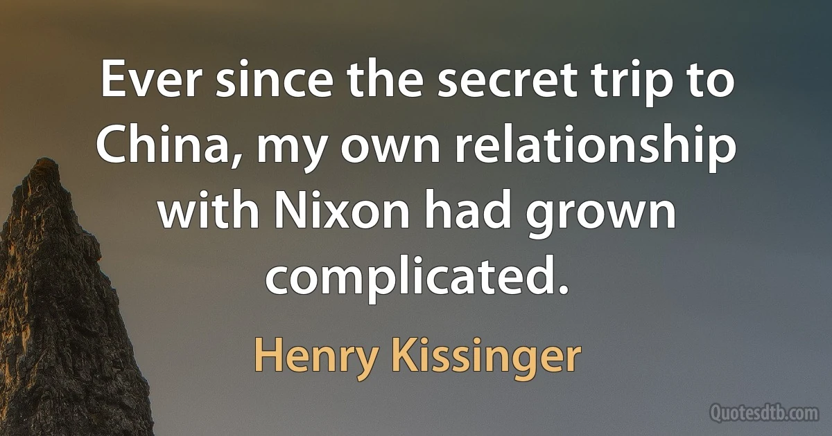 Ever since the secret trip to China, my own relationship with Nixon had grown complicated. (Henry Kissinger)