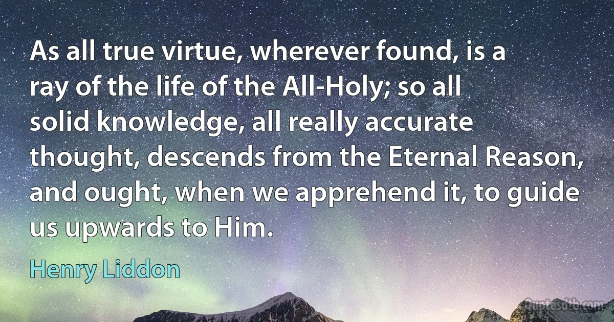 As all true virtue, wherever found, is a ray of the life of the All-Holy; so all solid knowledge, all really accurate thought, descends from the Eternal Reason, and ought, when we apprehend it, to guide us upwards to Him. (Henry Liddon)