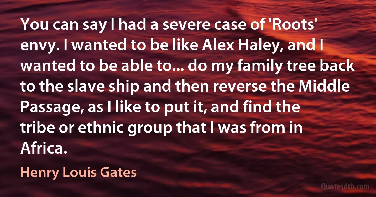 You can say I had a severe case of 'Roots' envy. I wanted to be like Alex Haley, and I wanted to be able to... do my family tree back to the slave ship and then reverse the Middle Passage, as I like to put it, and find the tribe or ethnic group that I was from in Africa. (Henry Louis Gates)