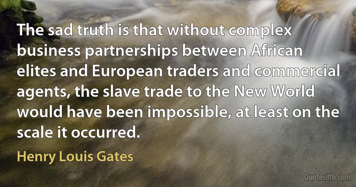 The sad truth is that without complex business partnerships between African elites and European traders and commercial agents, the slave trade to the New World would have been impossible, at least on the scale it occurred. (Henry Louis Gates)