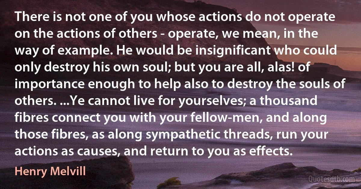 There is not one of you whose actions do not operate on the actions of others - operate, we mean, in the way of example. He would be insignificant who could only destroy his own soul; but you are all, alas! of importance enough to help also to destroy the souls of others. ...Ye cannot live for yourselves; a thousand fibres connect you with your fellow-men, and along those fibres, as along sympathetic threads, run your actions as causes, and return to you as effects. (Henry Melvill)