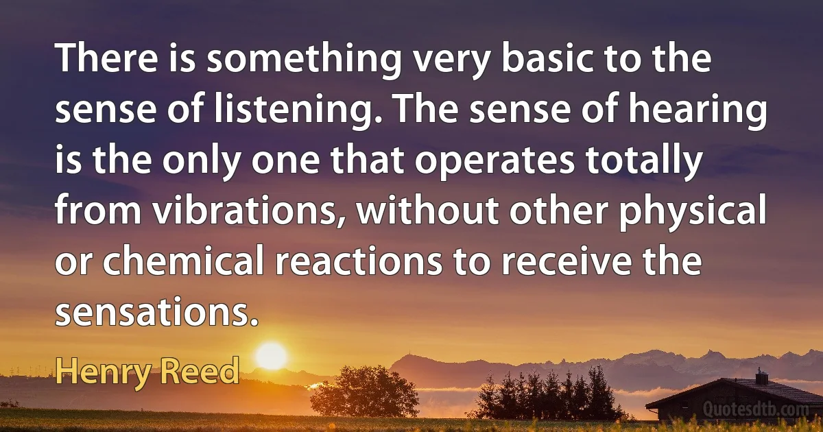 There is something very basic to the sense of listening. The sense of hearing is the only one that operates totally from vibrations, without other physical or chemical reactions to receive the sensations. (Henry Reed)