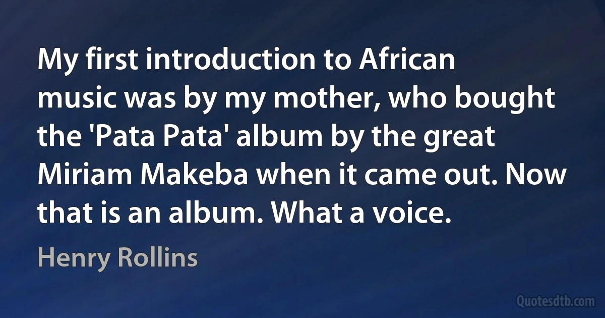 My first introduction to African music was by my mother, who bought the 'Pata Pata' album by the great Miriam Makeba when it came out. Now that is an album. What a voice. (Henry Rollins)