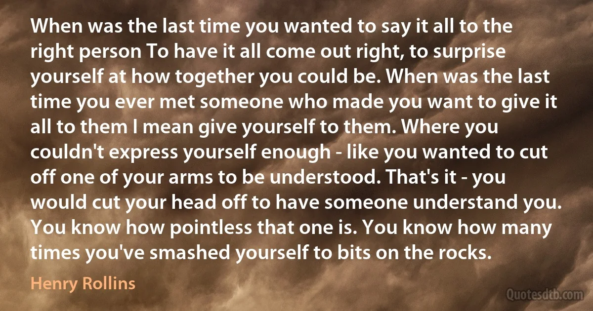 When was the last time you wanted to say it all to the right person To have it all come out right, to surprise yourself at how together you could be. When was the last time you ever met someone who made you want to give it all to them I mean give yourself to them. Where you couldn't express yourself enough - like you wanted to cut off one of your arms to be understood. That's it - you would cut your head off to have someone understand you. You know how pointless that one is. You know how many times you've smashed yourself to bits on the rocks. (Henry Rollins)