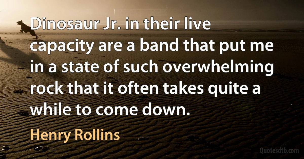 Dinosaur Jr. in their live capacity are a band that put me in a state of such overwhelming rock that it often takes quite a while to come down. (Henry Rollins)