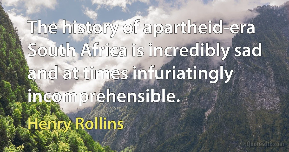 The history of apartheid-era South Africa is incredibly sad and at times infuriatingly incomprehensible. (Henry Rollins)