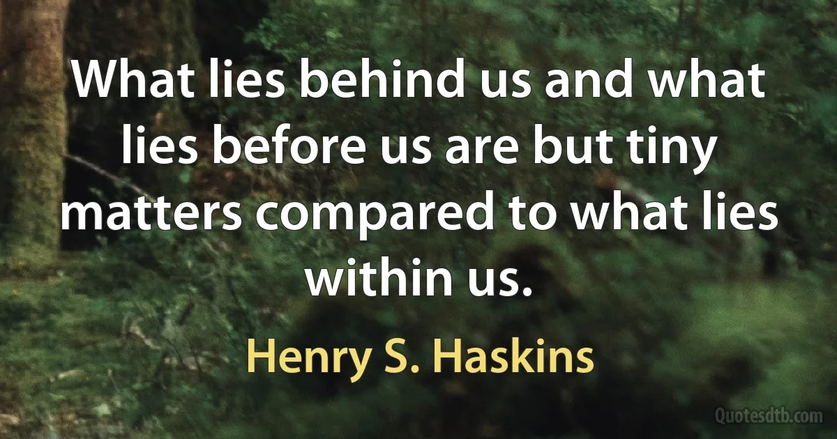 What lies behind us and what lies before us are but tiny matters compared to what lies within us. (Henry S. Haskins)