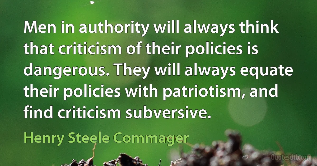 Men in authority will always think that criticism of their policies is dangerous. They will always equate their policies with patriotism, and find criticism subversive. (Henry Steele Commager)