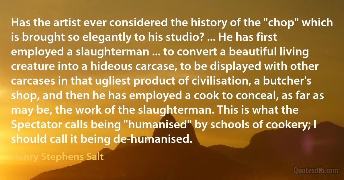 Has the artist ever considered the history of the "chop" which is brought so elegantly to his studio? ... He has first employed a slaughterman ... to convert a beautiful living creature into a hideous carcase, to be displayed with other carcases in that ugliest product of civilisation, a butcher's shop, and then he has employed a cook to conceal, as far as may be, the work of the slaughterman. This is what the Spectator calls being "humanised" by schools of cookery; I should call it being de-humanised. (Henry Stephens Salt)