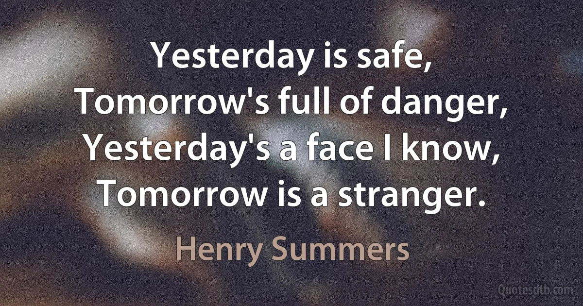 Yesterday is safe,
Tomorrow's full of danger,
Yesterday's a face I know,
Tomorrow is a stranger. (Henry Summers)