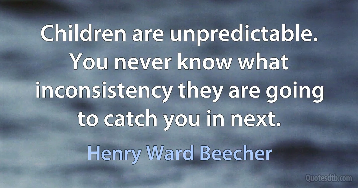 Children are unpredictable. You never know what inconsistency they are going to catch you in next. (Henry Ward Beecher)