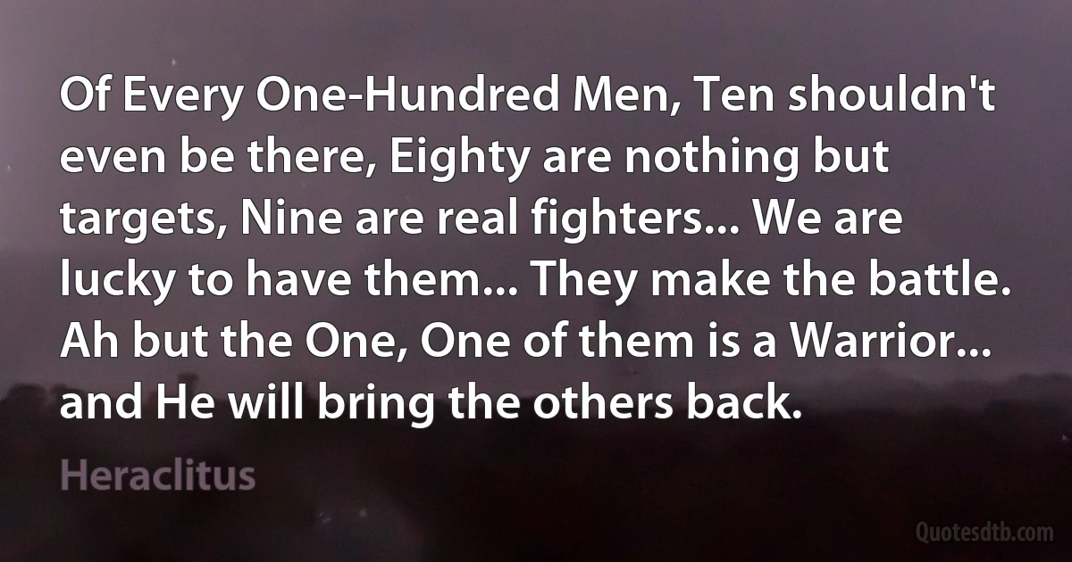 Of Every One-Hundred Men, Ten shouldn't even be there, Eighty are nothing but targets, Nine are real fighters... We are lucky to have them... They make the battle. Ah but the One, One of them is a Warrior... and He will bring the others back. (Heraclitus)