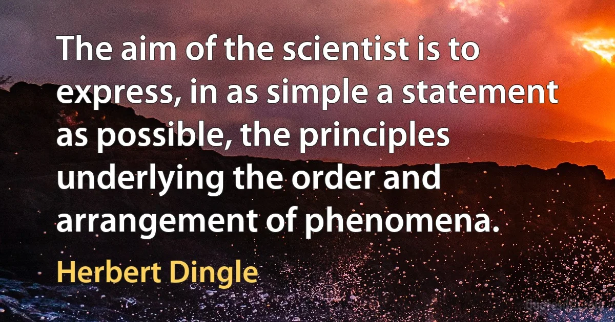 The aim of the scientist is to express, in as simple a statement as possible, the principles underlying the order and arrangement of phenomena. (Herbert Dingle)