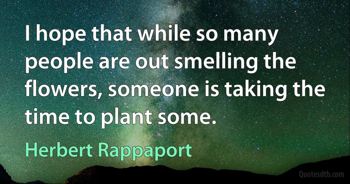 I hope that while so many people are out smelling the flowers, someone is taking the time to plant some. (Herbert Rappaport)