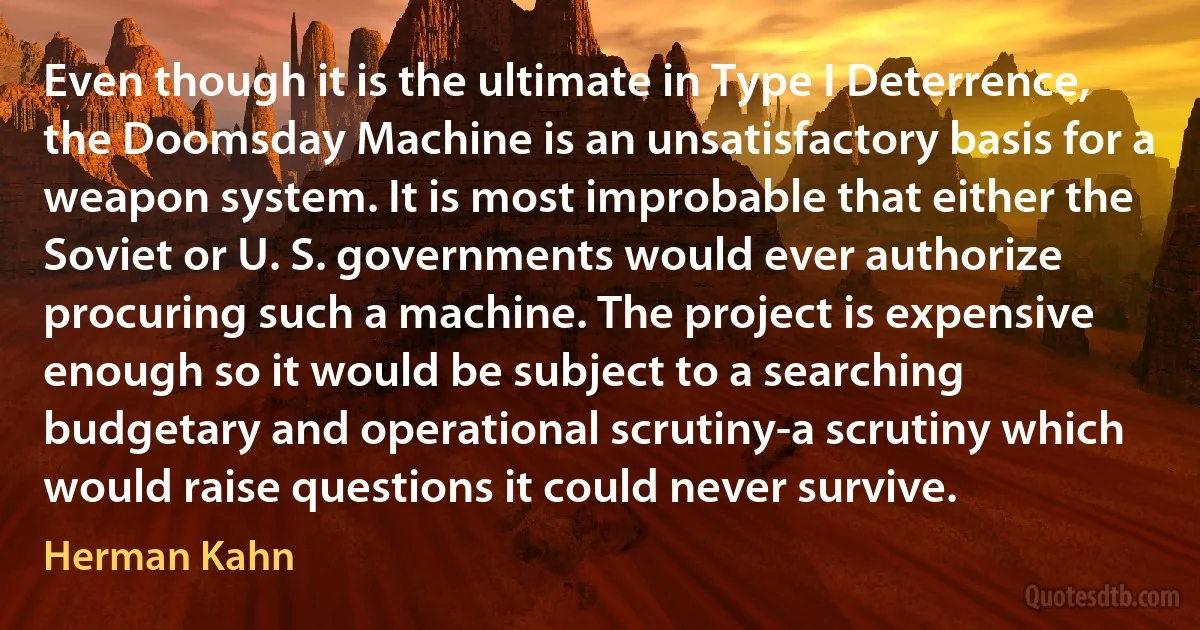 Even though it is the ultimate in Type I Deterrence, the Doomsday Machine is an unsatisfactory basis for a weapon system. It is most improbable that either the Soviet or U. S. governments would ever authorize procuring such a machine. The project is expensive enough so it would be subject to a searching budgetary and operational scrutiny-a scrutiny which would raise questions it could never survive. (Herman Kahn)