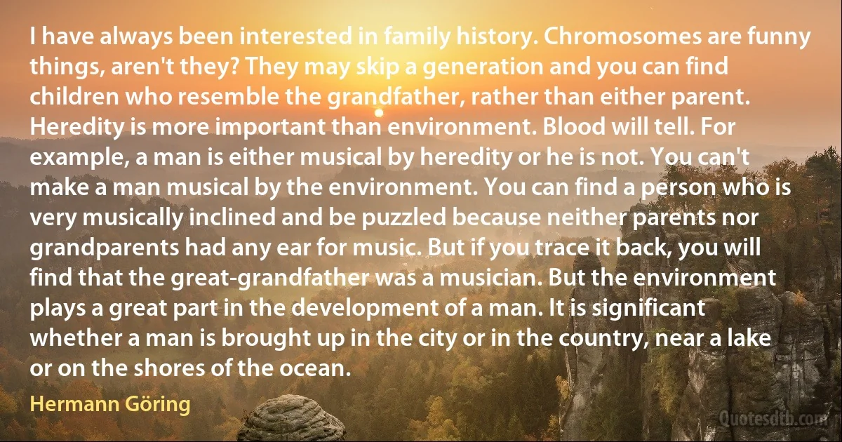 I have always been interested in family history. Chromosomes are funny things, aren't they? They may skip a generation and you can find children who resemble the grandfather, rather than either parent. Heredity is more important than environment. Blood will tell. For example, a man is either musical by heredity or he is not. You can't make a man musical by the environment. You can find a person who is very musically inclined and be puzzled because neither parents nor grandparents had any ear for music. But if you trace it back, you will find that the great-grandfather was a musician. But the environment plays a great part in the development of a man. It is significant whether a man is brought up in the city or in the country, near a lake or on the shores of the ocean. (Hermann Göring)