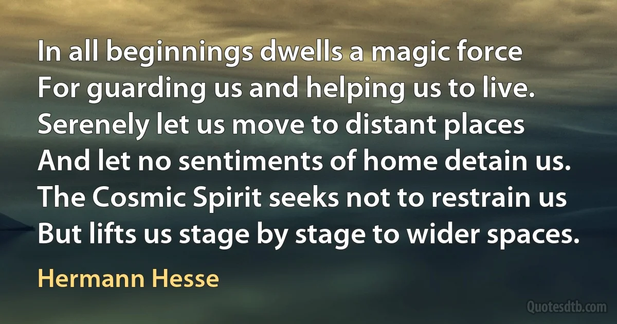 In all beginnings dwells a magic force
For guarding us and helping us to live.
Serenely let us move to distant places
And let no sentiments of home detain us.
The Cosmic Spirit seeks not to restrain us
But lifts us stage by stage to wider spaces. (Hermann Hesse)