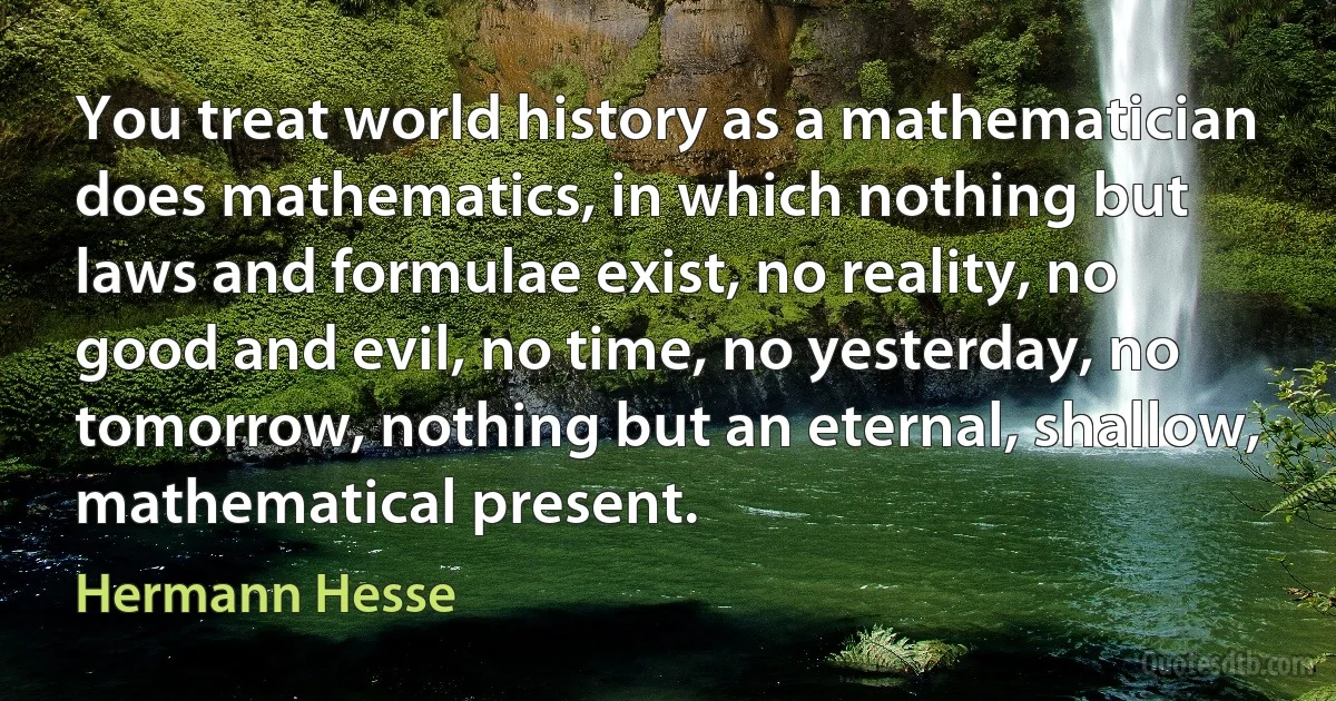 You treat world history as a mathematician does mathematics, in which nothing but laws and formulae exist, no reality, no good and evil, no time, no yesterday, no tomorrow, nothing but an eternal, shallow, mathematical present. (Hermann Hesse)