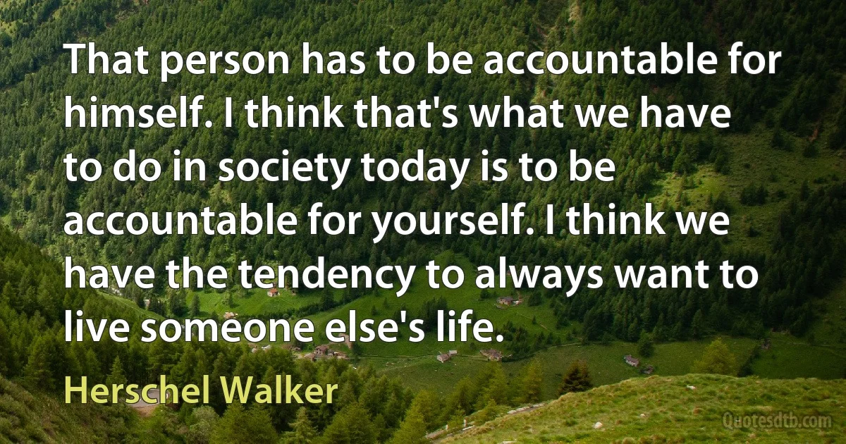 That person has to be accountable for himself. I think that's what we have to do in society today is to be accountable for yourself. I think we have the tendency to always want to live someone else's life. (Herschel Walker)