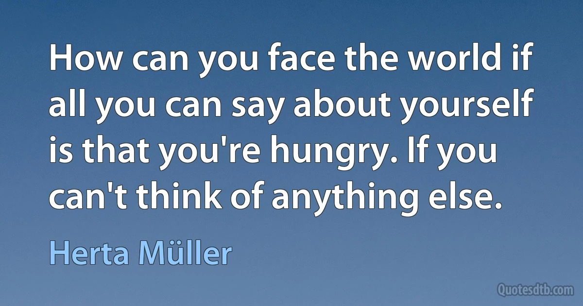 How can you face the world if all you can say about yourself is that you're hungry. If you can't think of anything else. (Herta Müller)