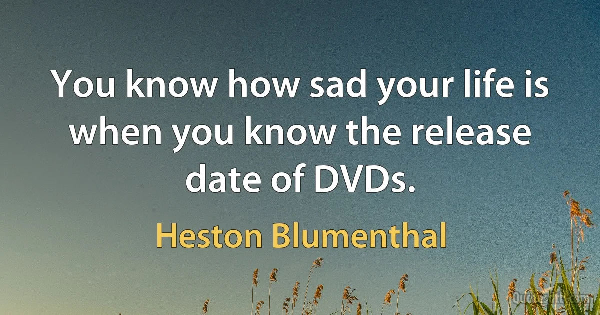 You know how sad your life is when you know the release date of DVDs. (Heston Blumenthal)