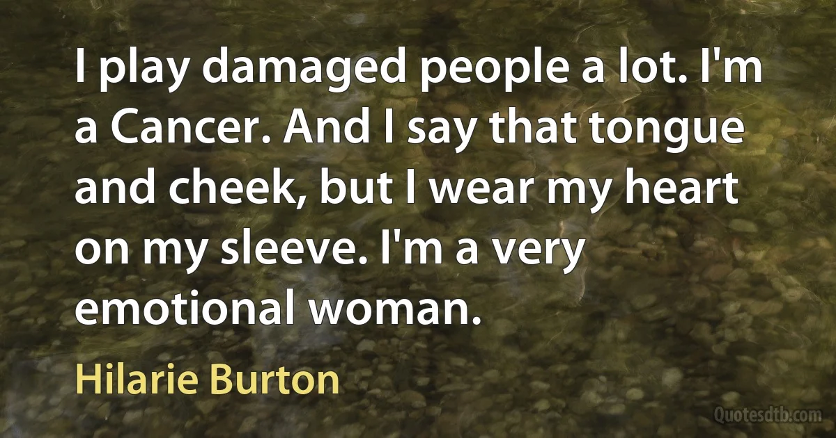 I play damaged people a lot. I'm a Cancer. And I say that tongue and cheek, but I wear my heart on my sleeve. I'm a very emotional woman. (Hilarie Burton)