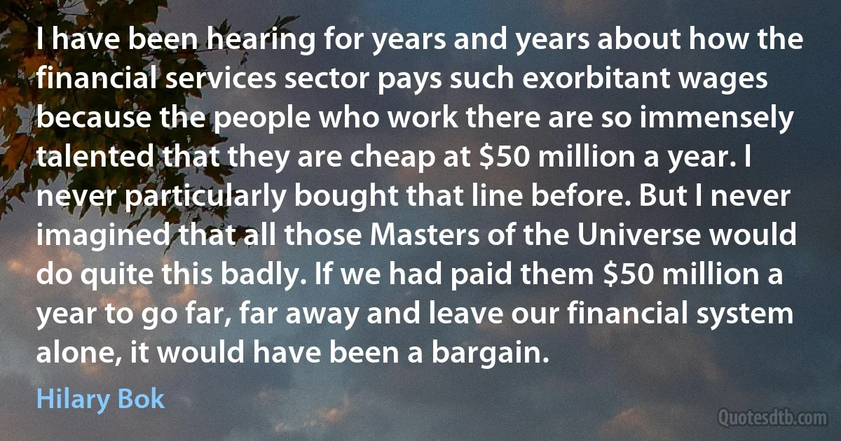 I have been hearing for years and years about how the financial services sector pays such exorbitant wages because the people who work there are so immensely talented that they are cheap at $50 million a year. I never particularly bought that line before. But I never imagined that all those Masters of the Universe would do quite this badly. If we had paid them $50 million a year to go far, far away and leave our financial system alone, it would have been a bargain. (Hilary Bok)