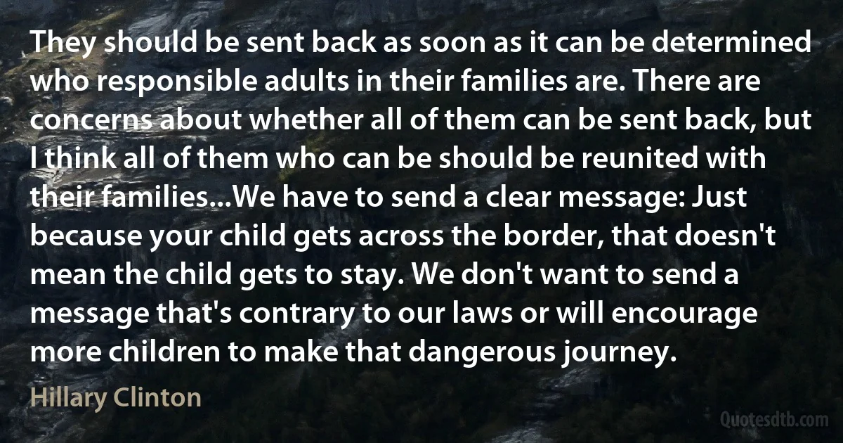 They should be sent back as soon as it can be determined who responsible adults in their families are. There are concerns about whether all of them can be sent back, but I think all of them who can be should be reunited with their families...We have to send a clear message: Just because your child gets across the border, that doesn't mean the child gets to stay. We don't want to send a message that's contrary to our laws or will encourage more children to make that dangerous journey. (Hillary Clinton)