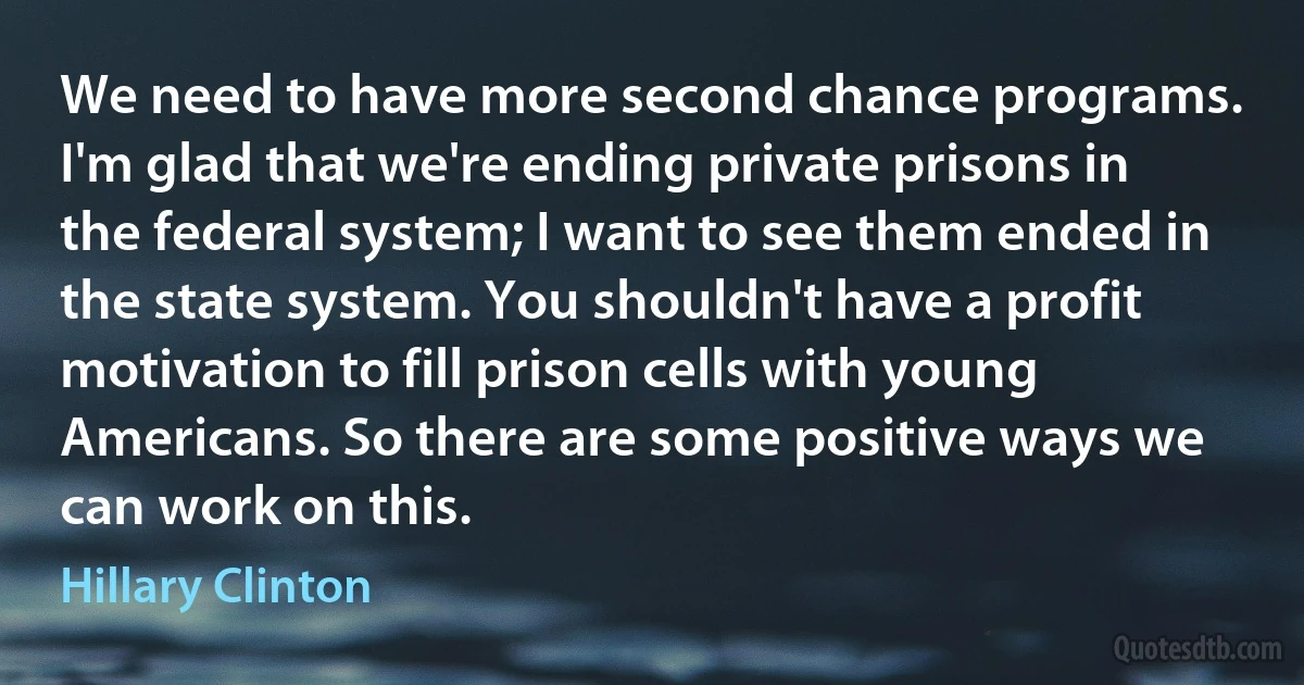 We need to have more second chance programs. I'm glad that we're ending private prisons in the federal system; I want to see them ended in the state system. You shouldn't have a profit motivation to fill prison cells with young Americans. So there are some positive ways we can work on this. (Hillary Clinton)