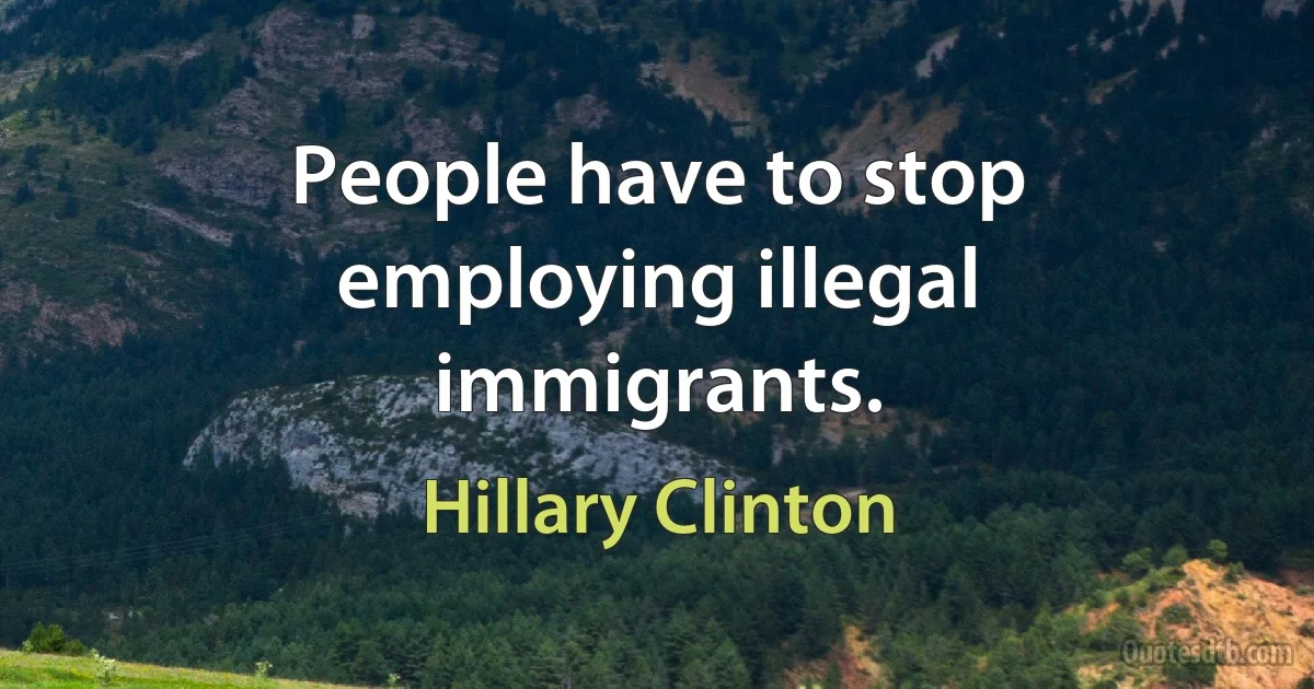 People have to stop employing illegal immigrants. (Hillary Clinton)