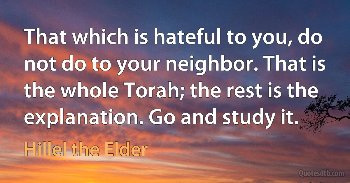 That which is hateful to you, do not do to your neighbor. That is the whole Torah; the rest is the explanation. Go and study it. (Hillel the Elder)