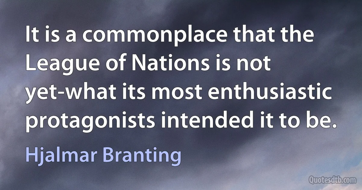 It is a commonplace that the League of Nations is not yet-what its most enthusiastic protagonists intended it to be. (Hjalmar Branting)