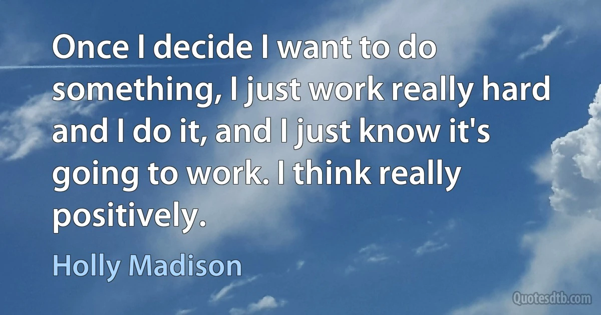 Once I decide I want to do something, I just work really hard and I do it, and I just know it's going to work. I think really positively. (Holly Madison)