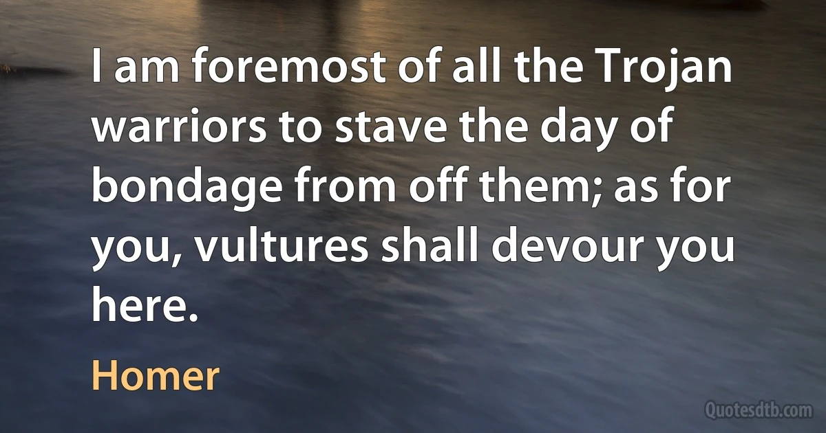 I am foremost of all the Trojan warriors to stave the day of bondage from off them; as for you, vultures shall devour you here. (Homer)