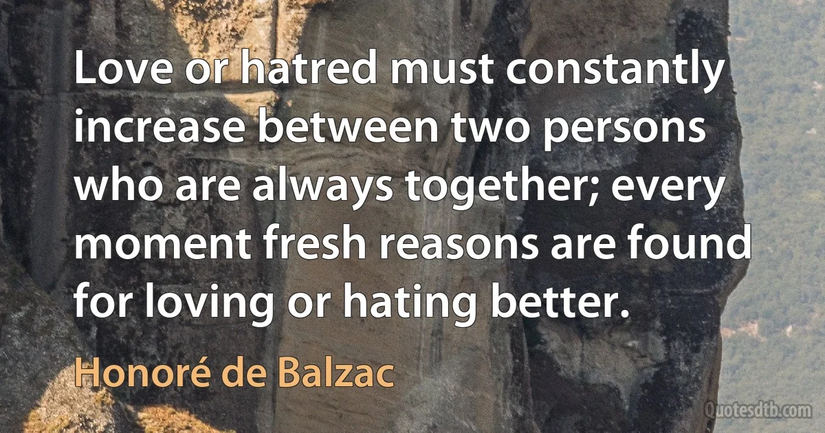 Love or hatred must constantly increase between two persons who are always together; every moment fresh reasons are found for loving or hating better. (Honoré de Balzac)