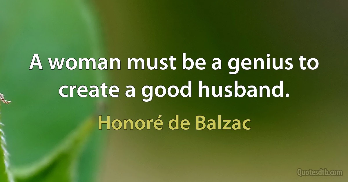 A woman must be a genius to create a good husband. (Honoré de Balzac)